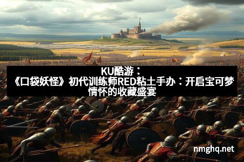 KU酷游：《口袋妖怪》初代训练师RED粘土手办：开启宝可梦情怀的收藏盛宴